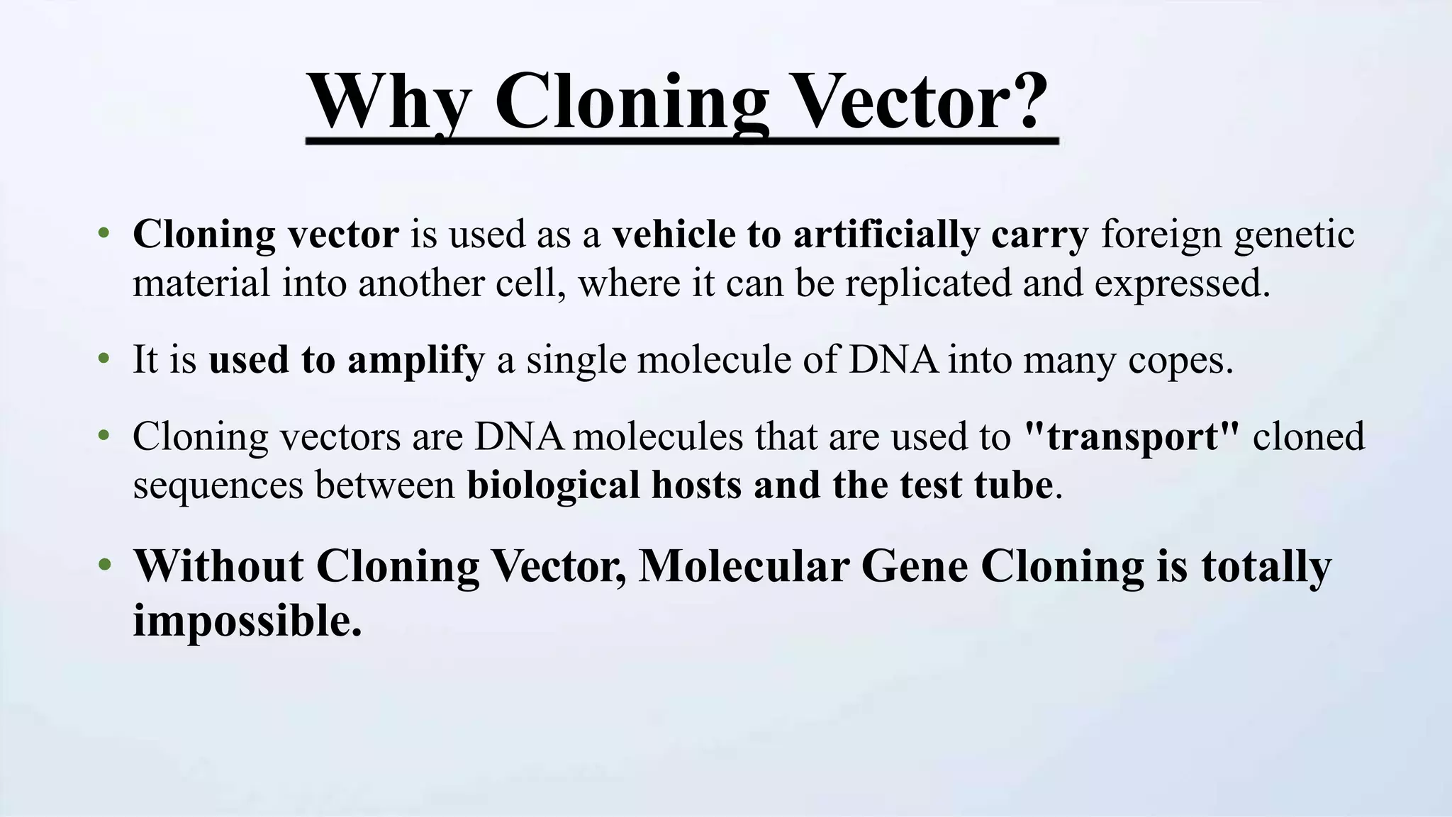 Why Cloning Vector?
• Cloning vector is used as a vehicle to artificially carry foreign genetic
material into another cell, where it can be replicated and expressed.
• It is used to amplify a single molecule of DNA into many copes.
• Cloning vectors are DNA molecules that are used to "transport" cloned
sequences between biological hosts and the test tube.
• Without Cloning Vector, Molecular Gene Cloning is totally
impossible.
 
