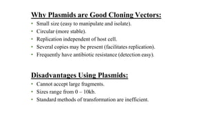 Why Plasmids are Good Cloning Vectors:
• Small size (easy to manipulate and isolate).
• Circular (more stable).
• Replication independent of host cell.
• Several copies may be present (facilitates replication).
• Frequently have antibiotic resistance (detection easy).
Disadvantages Using Plasmids:
• Cannot accept large fragments.
• Sizes range from 0 – 10kb.
• Standard methods of transformation are inefficient.
 