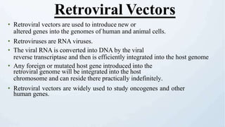 • Retroviral vectors are used to introduce new or
altered genes into the genomes of human and animal cells.
• Retroviruses are RNA viruses.
• The viral RNA is converted into DNA by the viral
reverse transcriptase and then is efficiently integrated into the host genome
• Any foreign or mutated host gene introduced into the
retroviral genome will be integrated into the host
chromosome and can reside there practically indefinitely.
• Retroviral vectors are widely used to study oncogenes and other
human genes.
Retroviral Vectors
 