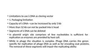 • Limitations to use λ DNA as cloning vector
• 1. Packaging limitation
• Capacity of λ DNA---can be increased by only 3 kb
• More than 52 kb can not be packed into λ head
• Segments of λ DNA can be deleted
• In plasmid origin site comprises of few nucleotides is sufficient for
replication as enzymes are provided by host cell.
• While in phage the situation is complex. Phage DNA carries the genes
specific for replication of phage DNA as well as for encoding coat proteins.
The removal of these segments will impair the replicating ability
 