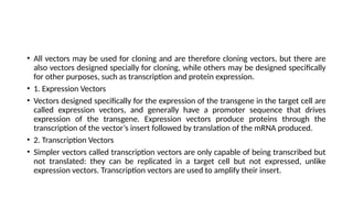 • All vectors may be used for cloning and are therefore cloning vectors, but there are
also vectors designed specially for cloning, while others may be designed specifically
for other purposes, such as transcription and protein expression.
• 1. Expression Vectors
• Vectors designed specifically for the expression of the transgene in the target cell are
called expression vectors, and generally have a promoter sequence that drives
expression of the transgene. Expression vectors produce proteins through the
transcription of the vector’s insert followed by translation of the mRNA produced.
• 2. Transcription Vectors
• Simpler vectors called transcription vectors are only capable of being transcribed but
not translated: they can be replicated in a target cell but not expressed, unlike
expression vectors. Transcription vectors are used to amplify their insert.
 