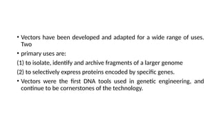• Vectors have been developed and adapted for a wide range of uses.
Two
• primary uses are:
(1) to isolate, identify and archive fragments of a larger genome
(2) to selectively express proteins encoded by specific genes.
• Vectors were the first DNA tools used in genetic engineering, and
continue to be cornerstones of the technology.
 