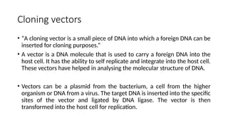 Cloning vectors
• “A cloning vector is a small piece of DNA into which a foreign DNA can be
inserted for cloning purposes.”
• A vector is a DNA molecule that is used to carry a foreign DNA into the
host cell. It has the ability to self replicate and integrate into the host cell.
These vectors have helped in analysing the molecular structure of DNA.
• Vectors can be a plasmid from the bacterium, a cell from the higher
organism or DNA from a virus. The target DNA is inserted into the specific
sites of the vector and ligated by DNA ligase. The vector is then
transformed into the host cell for replication.
 