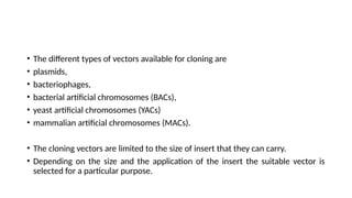 • The different types of vectors available for cloning are
• plasmids,
• bacteriophages,
• bacterial artificial chromosomes (BACs),
• yeast artificial chromosomes (YACs)
• mammalian artificial chromosomes (MACs).
• The cloning vectors are limited to the size of insert that they can carry.
• Depending on the size and the application of the insert the suitable vector is
selected for a particular purpose.
 