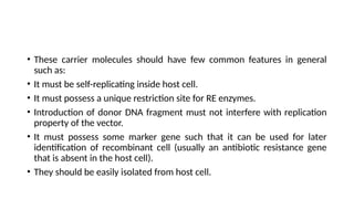 • These carrier molecules should have few common features in general
such as:
• It must be self-replicating inside host cell.
• It must possess a unique restriction site for RE enzymes.
• Introduction of donor DNA fragment must not interfere with replication
property of the vector.
• It must possess some marker gene such that it can be used for later
identification of recombinant cell (usually an antibiotic resistance gene
that is absent in the host cell).
• They should be easily isolated from host cell.
 