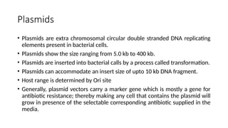 Plasmids
• Plasmids are extra chromosomal circular double stranded DNA replicating
elements present in bacterial cells.
• Plasmids show the size ranging from 5.0 kb to 400 kb.
• Plasmids are inserted into bacterial calls by a process called transformation.
• Plasmids can accommodate an insert size of upto 10 kb DNA fragment.
• Host range is determined by Ori site
• Generally, plasmid vectors carry a marker gene which is mostly a gene for
antibiotic resistance; thereby making any cell that contains the plasmid will
grow in presence of the selectable corresponding antibiotic supplied in the
media.
 