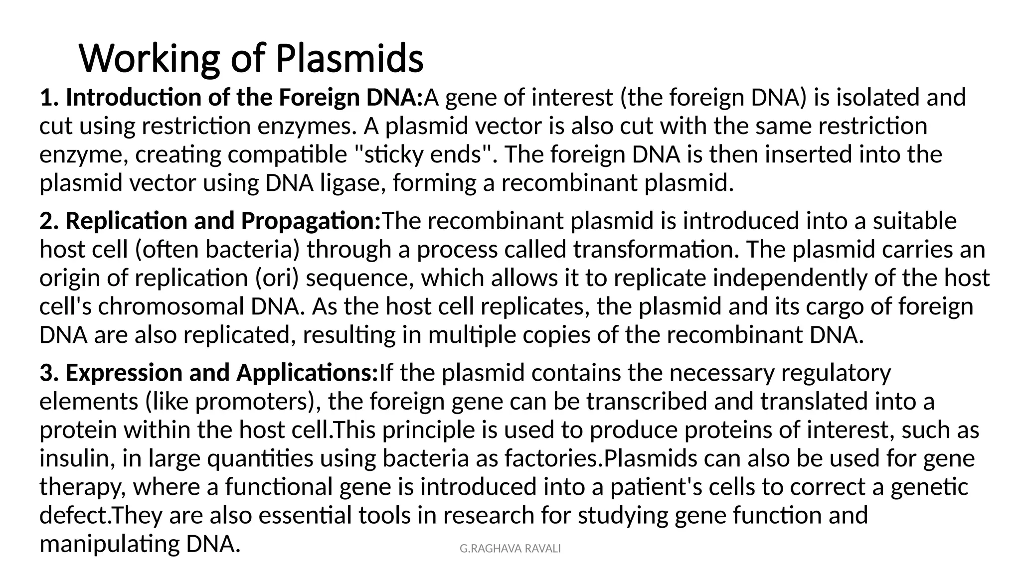 G.RAGHAVA RAVALI
Working of Plasmids
1. Introduction of the Foreign DNA:A gene of interest (the foreign DNA) is isolated and
cut using restriction enzymes. A plasmid vector is also cut with the same restriction
enzyme, creating compatible "sticky ends". The foreign DNA is then inserted into the
plasmid vector using DNA ligase, forming a recombinant plasmid.
2. Replication and Propagation:The recombinant plasmid is introduced into a suitable
host cell (often bacteria) through a process called transformation. The plasmid carries an
origin of replication (ori) sequence, which allows it to replicate independently of the host
cell's chromosomal DNA. As the host cell replicates, the plasmid and its cargo of foreign
DNA are also replicated, resulting in multiple copies of the recombinant DNA.
3. Expression and Applications:If the plasmid contains the necessary regulatory
elements (like promoters), the foreign gene can be transcribed and translated into a
protein within the host cell.This principle is used to produce proteins of interest, such as
insulin, in large quantities using bacteria as factories.Plasmids can also be used for gene
therapy, where a functional gene is introduced into a patient's cells to correct a genetic
defect.They are also essential tools in research for studying gene function and
manipulating DNA.
 