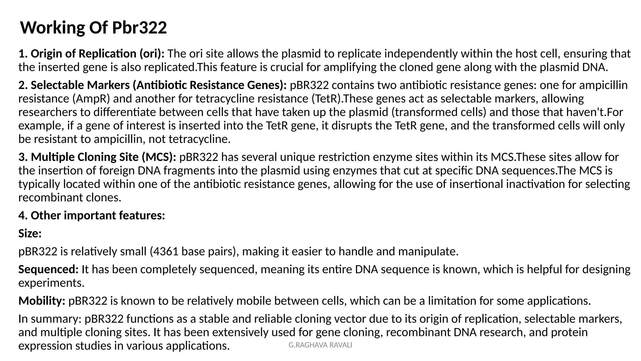 G.RAGHAVA RAVALI
1. Origin of Replication (ori): The ori site allows the plasmid to replicate independently within the host cell, ensuring that
the inserted gene is also replicated.This feature is crucial for amplifying the cloned gene along with the plasmid DNA.
2. Selectable Markers (Antibiotic Resistance Genes): pBR322 contains two antibiotic resistance genes: one for ampicillin
resistance (AmpR) and another for tetracycline resistance (TetR).These genes act as selectable markers, allowing
researchers to differentiate between cells that have taken up the plasmid (transformed cells) and those that haven't.For
example, if a gene of interest is inserted into the TetR gene, it disrupts the TetR gene, and the transformed cells will only
be resistant to ampicillin, not tetracycline.
3. Multiple Cloning Site (MCS): pBR322 has several unique restriction enzyme sites within its MCS.These sites allow for
the insertion of foreign DNA fragments into the plasmid using enzymes that cut at specific DNA sequences.The MCS is
typically located within one of the antibiotic resistance genes, allowing for the use of insertional inactivation for selecting
recombinant clones.
4. Other important features:
Size:
pBR322 is relatively small (4361 base pairs), making it easier to handle and manipulate.
Sequenced: It has been completely sequenced, meaning its entire DNA sequence is known, which is helpful for designing
experiments.
Mobility: pBR322 is known to be relatively mobile between cells, which can be a limitation for some applications.
In summary: pBR322 functions as a stable and reliable cloning vector due to its origin of replication, selectable markers,
and multiple cloning sites. It has been extensively used for gene cloning, recombinant DNA research, and protein
expression studies in various applications.
Working Of Pbr322
 