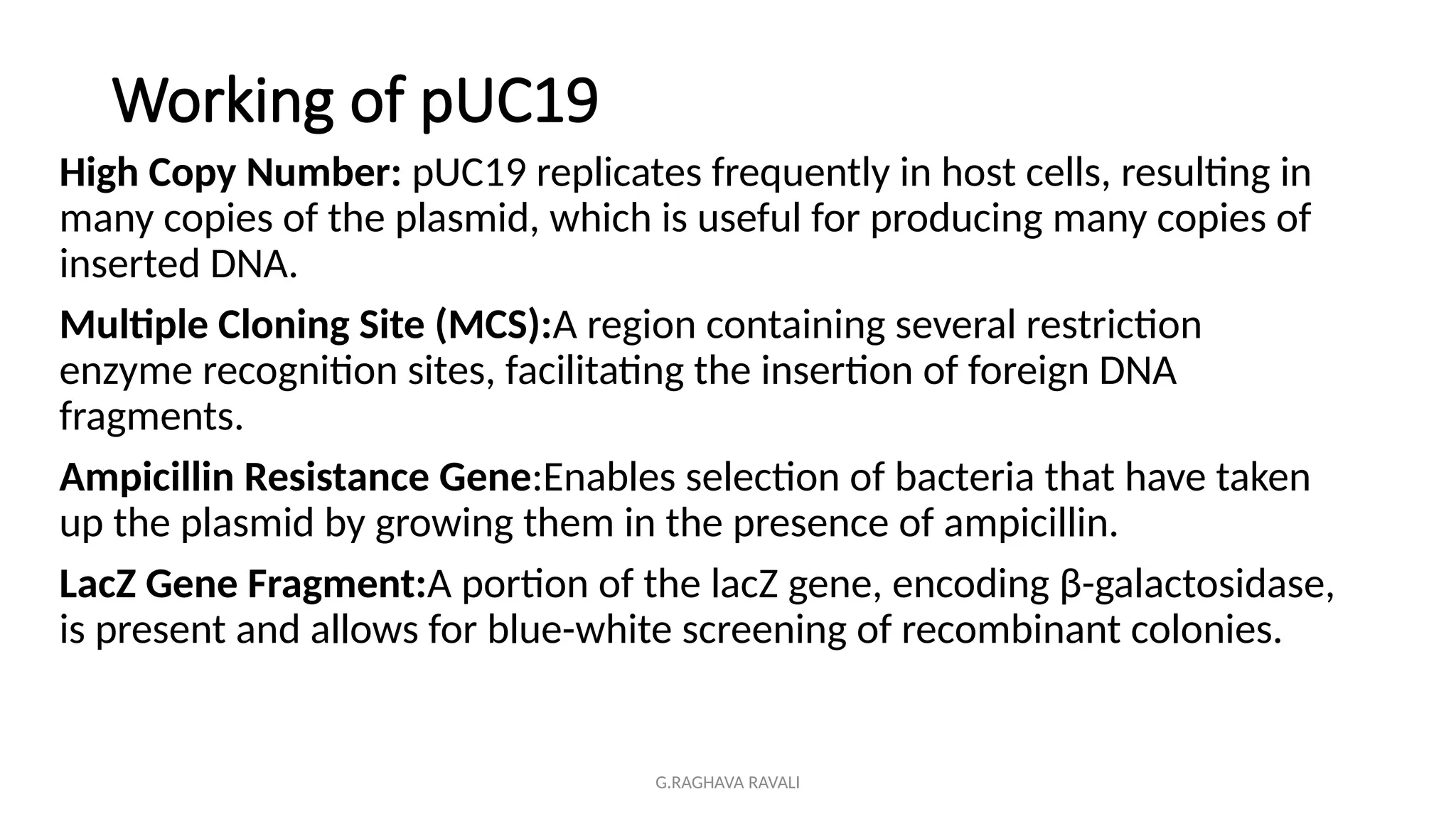 G.RAGHAVA RAVALI
Working of pUC19
High Copy Number: pUC19 replicates frequently in host cells, resulting in
many copies of the plasmid, which is useful for producing many copies of
inserted DNA.
Multiple Cloning Site (MCS):A region containing several restriction
enzyme recognition sites, facilitating the insertion of foreign DNA
fragments.
Ampicillin Resistance Gene:Enables selection of bacteria that have taken
up the plasmid by growing them in the presence of ampicillin.
LacZ Gene Fragment:A portion of the lacZ gene, encoding β-galactosidase,
is present and allows for blue-white screening of recombinant colonies.
 