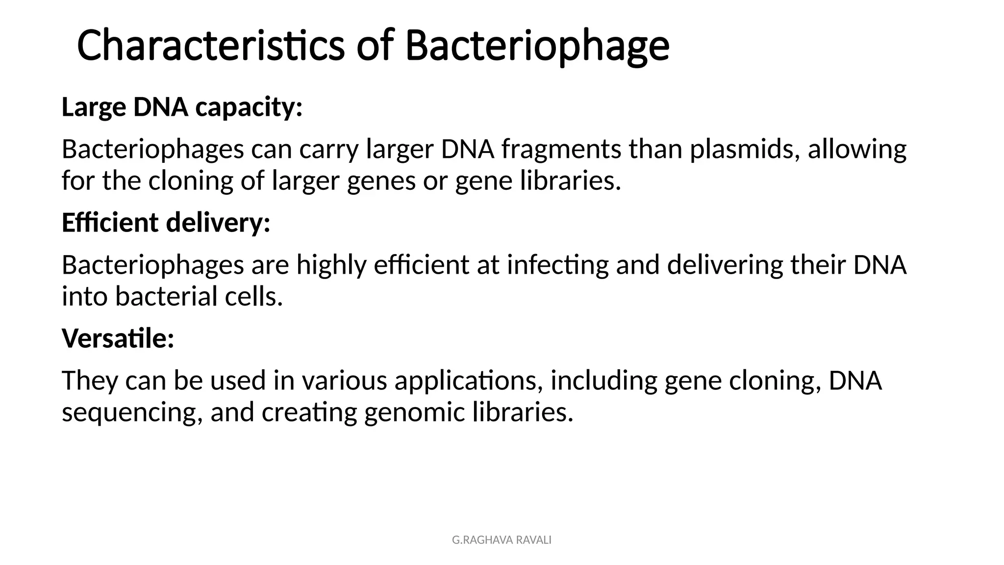 G.RAGHAVA RAVALI
Characteristics of Bacteriophage
Large DNA capacity:
Bacteriophages can carry larger DNA fragments than plasmids, allowing
for the cloning of larger genes or gene libraries.
Efficient delivery:
Bacteriophages are highly efficient at infecting and delivering their DNA
into bacterial cells.
Versatile:
They can be used in various applications, including gene cloning, DNA
sequencing, and creating genomic libraries.
 