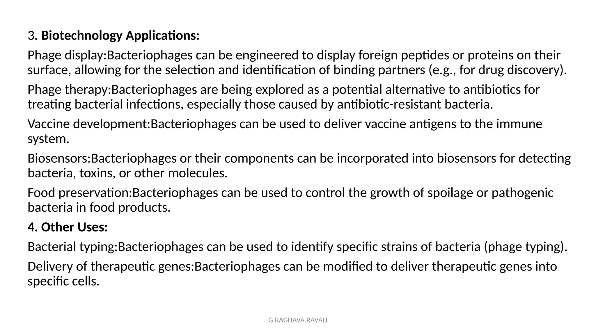 G.RAGHAVA RAVALI
3. Biotechnology Applications:
Phage display:Bacteriophages can be engineered to display foreign peptides or proteins on their
surface, allowing for the selection and identification of binding partners (e.g., for drug discovery).
Phage therapy:Bacteriophages are being explored as a potential alternative to antibiotics for
treating bacterial infections, especially those caused by antibiotic-resistant bacteria.
Vaccine development:Bacteriophages can be used to deliver vaccine antigens to the immune
system.
Biosensors:Bacteriophages or their components can be incorporated into biosensors for detecting
bacteria, toxins, or other molecules.
Food preservation:Bacteriophages can be used to control the growth of spoilage or pathogenic
bacteria in food products.
4. Other Uses:
Bacterial typing:Bacteriophages can be used to identify specific strains of bacteria (phage typing).
Delivery of therapeutic genes:Bacteriophages can be modified to deliver therapeutic genes into
specific cells.
 