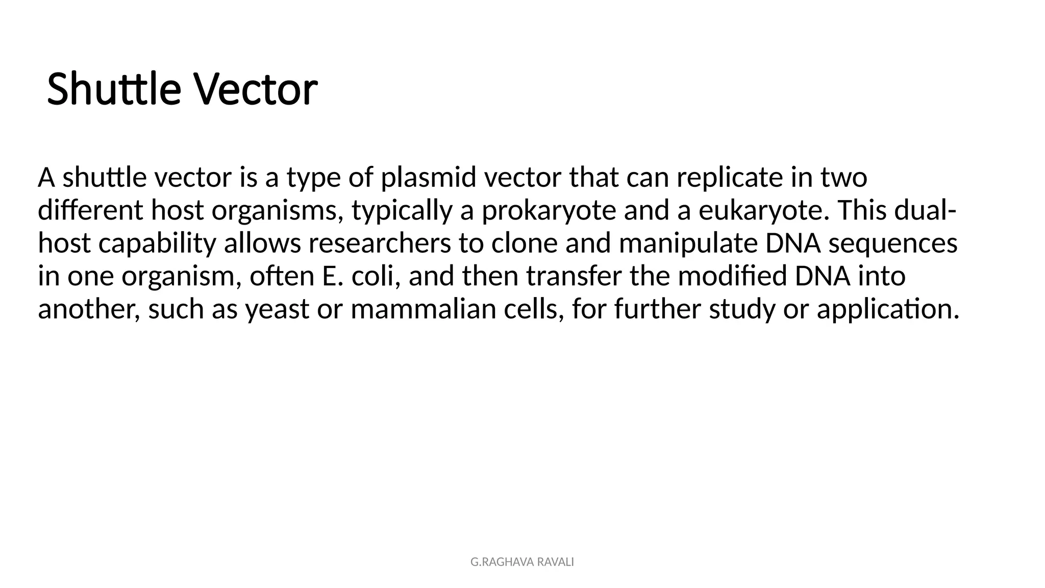 G.RAGHAVA RAVALI
Shuttle Vector
A shuttle vector is a type of plasmid vector that can replicate in two
different host organisms, typically a prokaryote and a eukaryote. This dual-
host capability allows researchers to clone and manipulate DNA sequences
in one organism, often E. coli, and then transfer the modified DNA into
another, such as yeast or mammalian cells, for further study or application.
 
