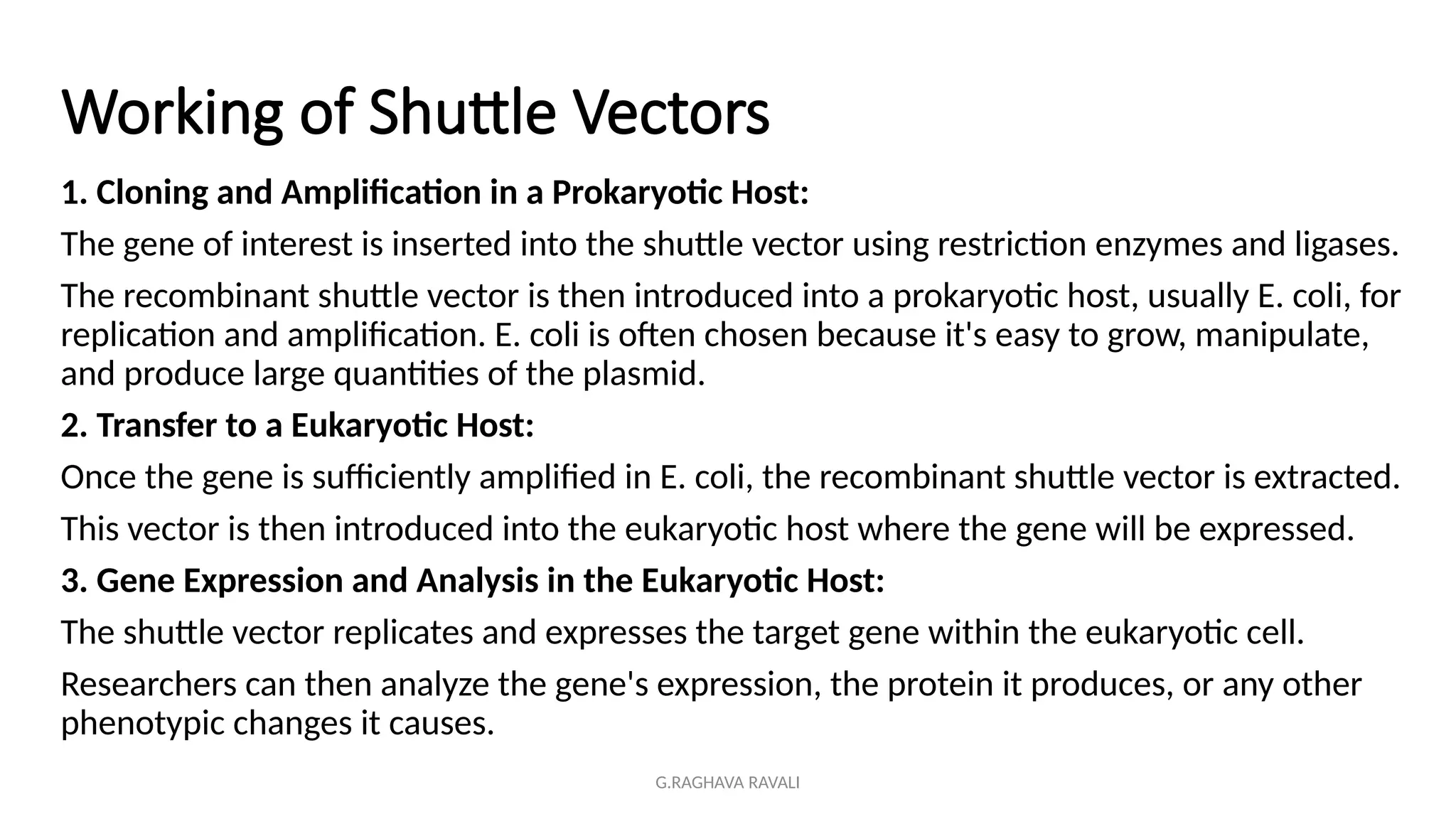 G.RAGHAVA RAVALI
Working of Shuttle Vectors
1. Cloning and Amplification in a Prokaryotic Host:
The gene of interest is inserted into the shuttle vector using restriction enzymes and ligases.
The recombinant shuttle vector is then introduced into a prokaryotic host, usually E. coli, for
replication and amplification. E. coli is often chosen because it's easy to grow, manipulate,
and produce large quantities of the plasmid.
2. Transfer to a Eukaryotic Host:
Once the gene is sufficiently amplified in E. coli, the recombinant shuttle vector is extracted.
This vector is then introduced into the eukaryotic host where the gene will be expressed.
3. Gene Expression and Analysis in the Eukaryotic Host:
The shuttle vector replicates and expresses the target gene within the eukaryotic cell.
Researchers can then analyze the gene's expression, the protein it produces, or any other
phenotypic changes it causes.
 