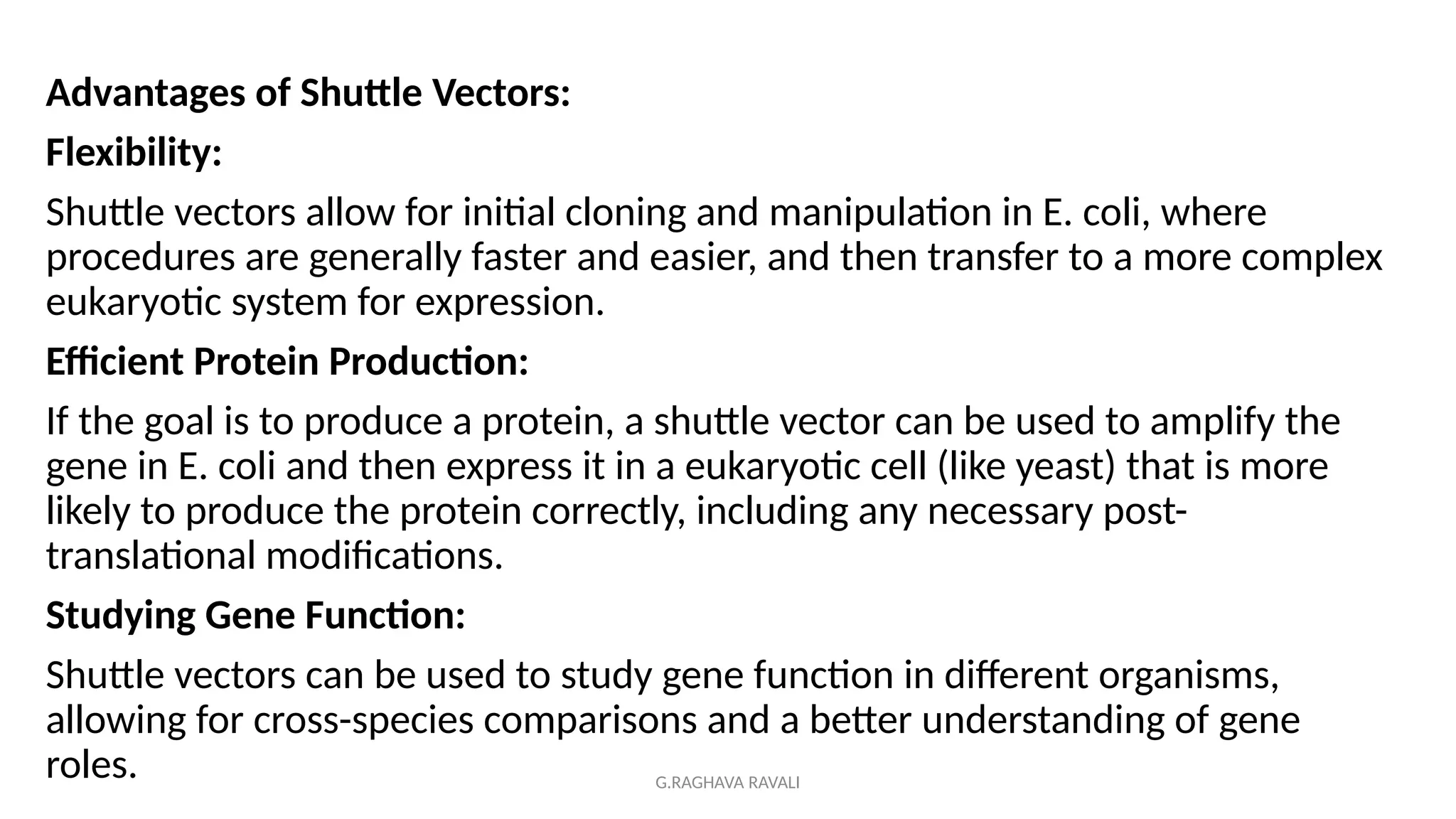 G.RAGHAVA RAVALI
Advantages of Shuttle Vectors:
Flexibility:
Shuttle vectors allow for initial cloning and manipulation in E. coli, where
procedures are generally faster and easier, and then transfer to a more complex
eukaryotic system for expression.
Efficient Protein Production:
If the goal is to produce a protein, a shuttle vector can be used to amplify the
gene in E. coli and then express it in a eukaryotic cell (like yeast) that is more
likely to produce the protein correctly, including any necessary post-
translational modifications.
Studying Gene Function:
Shuttle vectors can be used to study gene function in different organisms,
allowing for cross-species comparisons and a better understanding of gene
roles.
 