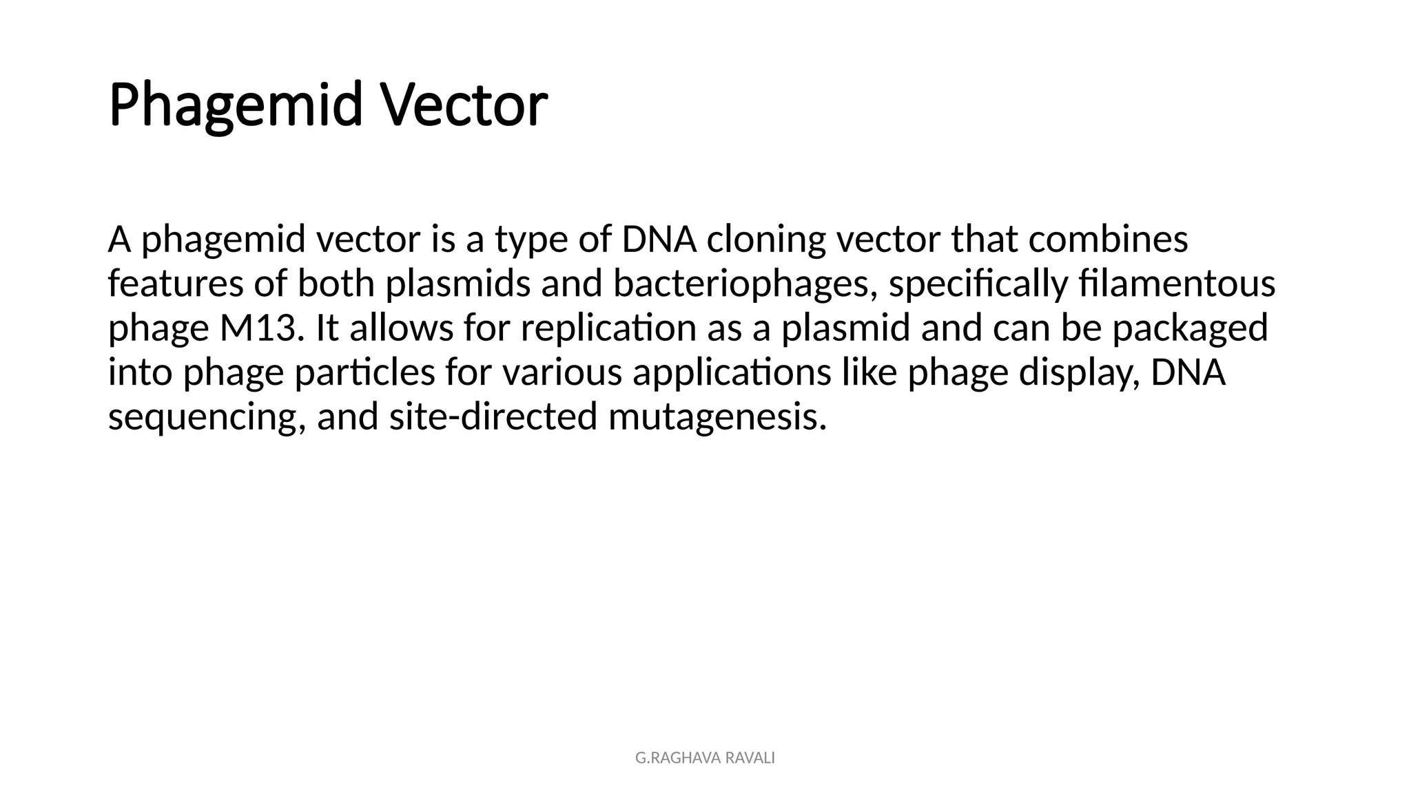 G.RAGHAVA RAVALI
Phagemid Vector
A phagemid vector is a type of DNA cloning vector that combines
features of both plasmids and bacteriophages, specifically filamentous
phage M13. It allows for replication as a plasmid and can be packaged
into phage particles for various applications like phage display, DNA
sequencing, and site-directed mutagenesis.
 