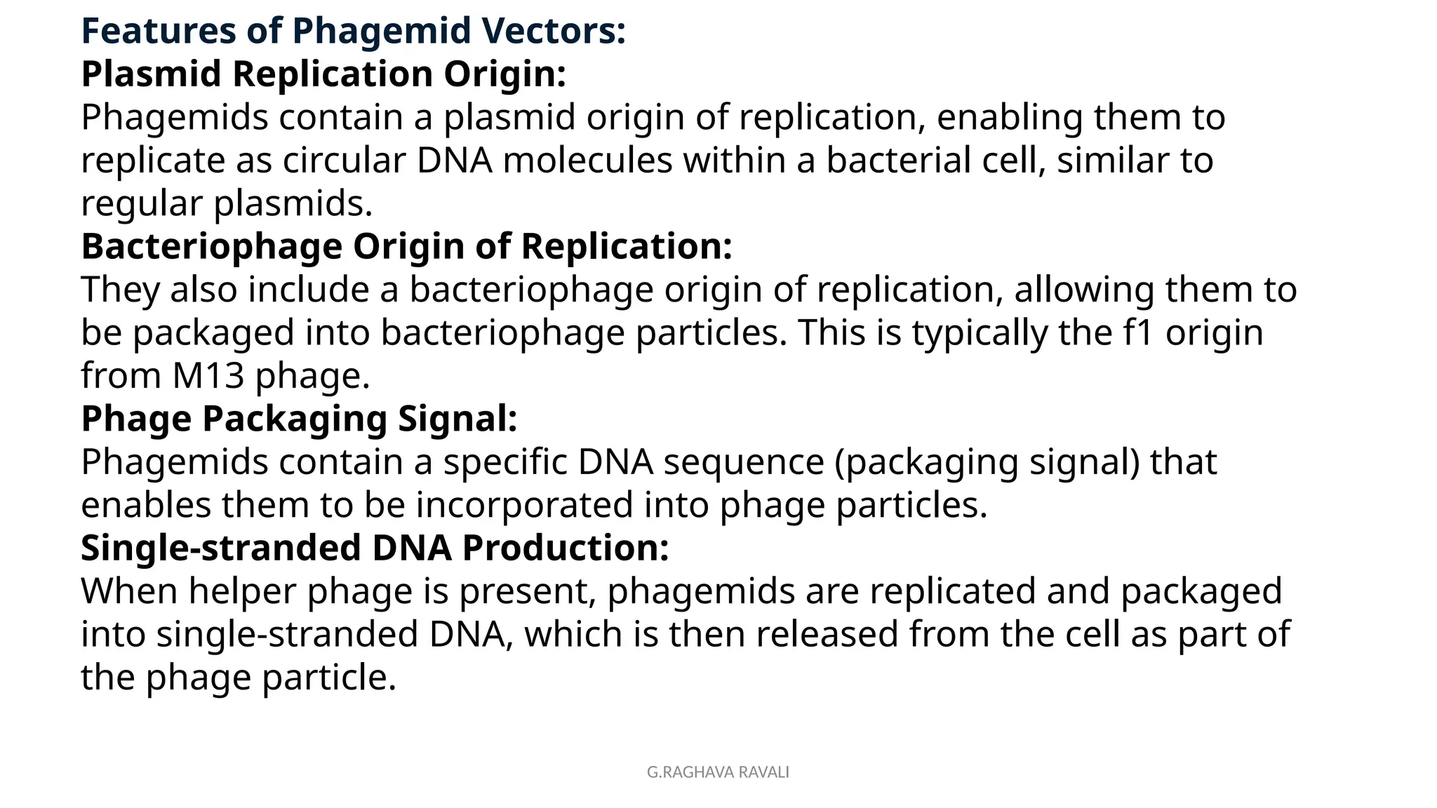 G.RAGHAVA RAVALI
Features of Phagemid Vectors:
Plasmid Replication Origin:
Phagemids contain a plasmid origin of replication, enabling them to
replicate as circular DNA molecules within a bacterial cell, similar to
regular plasmids.
Bacteriophage Origin of Replication:
They also include a bacteriophage origin of replication, allowing them to
be packaged into bacteriophage particles. This is typically the f1 origin
from M13 phage.
Phage Packaging Signal:
Phagemids contain a specific DNA sequence (packaging signal) that
enables them to be incorporated into phage particles.
Single-stranded DNA Production:
When helper phage is present, phagemids are replicated and packaged
into single-stranded DNA, which is then released from the cell as part of
the phage particle.
 