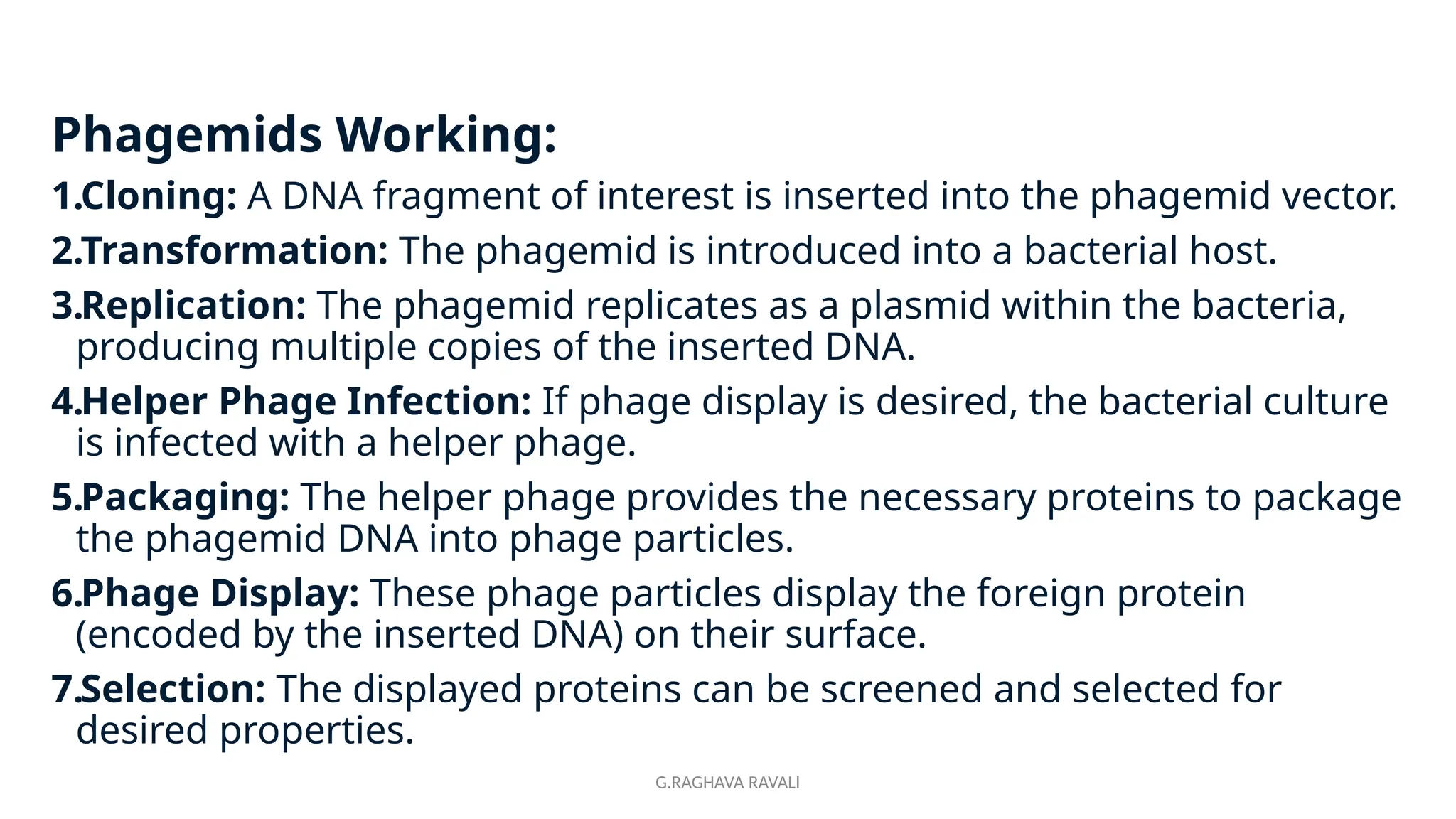 G.RAGHAVA RAVALI
Phagemids Working:
1.Cloning: A DNA fragment of interest is inserted into the phagemid vector.
2.Transformation: The phagemid is introduced into a bacterial host.
3.Replication: The phagemid replicates as a plasmid within the bacteria,
producing multiple copies of the inserted DNA.
4.Helper Phage Infection: If phage display is desired, the bacterial culture
is infected with a helper phage.
5.Packaging: The helper phage provides the necessary proteins to package
the phagemid DNA into phage particles.
6.Phage Display: These phage particles display the foreign protein
(encoded by the inserted DNA) on their surface.
7.Selection: The displayed proteins can be screened and selected for
desired properties.
 