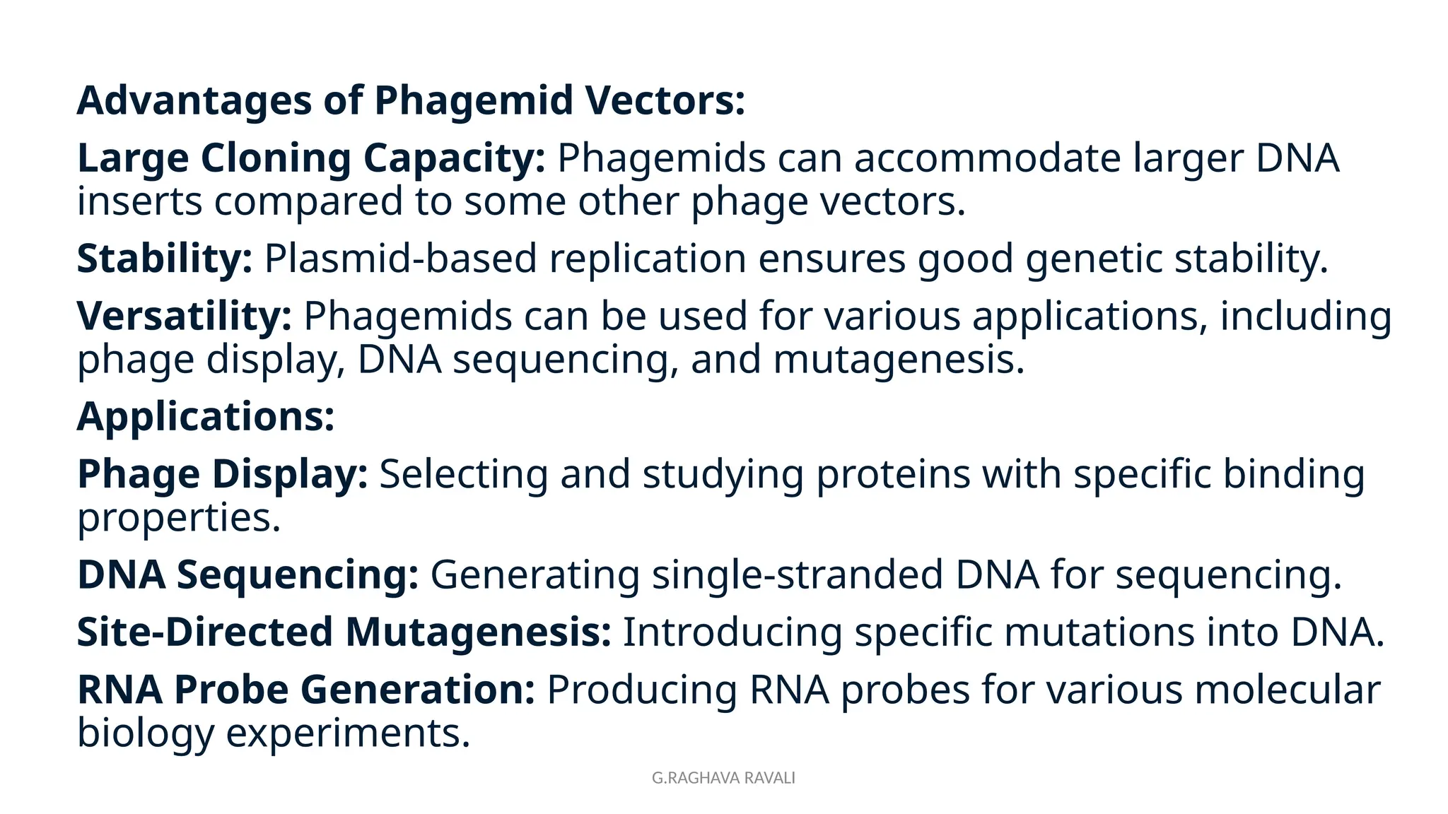 G.RAGHAVA RAVALI
Advantages of Phagemid Vectors:
Large Cloning Capacity: Phagemids can accommodate larger DNA
inserts compared to some other phage vectors.
Stability: Plasmid-based replication ensures good genetic stability.
Versatility: Phagemids can be used for various applications, including
phage display, DNA sequencing, and mutagenesis.
Applications:
Phage Display: Selecting and studying proteins with specific binding
properties.
DNA Sequencing: Generating single-stranded DNA for sequencing.
Site-Directed Mutagenesis: Introducing specific mutations into DNA.
RNA Probe Generation: Producing RNA probes for various molecular
biology experiments.
 