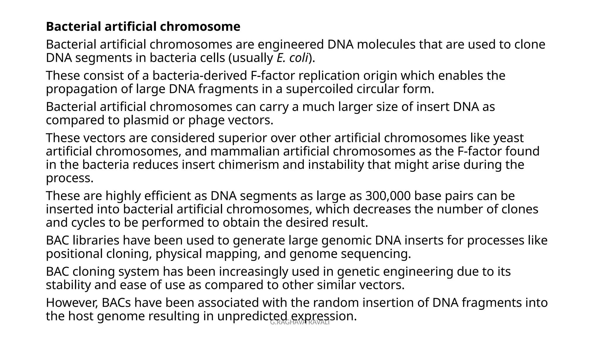 G.RAGHAVA RAVALI
Bacterial artificial chromosome
Bacterial artificial chromosomes are engineered DNA molecules that are used to clone
DNA segments in bacteria cells (usually E. coli).
These consist of a bacteria-derived F-factor replication origin which enables the
propagation of large DNA fragments in a supercoiled circular form.
Bacterial artificial chromosomes can carry a much larger size of insert DNA as
compared to plasmid or phage vectors.
These vectors are considered superior over other artificial chromosomes like yeast
artificial chromosomes, and mammalian artificial chromosomes as the F-factor found
in the bacteria reduces insert chimerism and instability that might arise during the
process.
These are highly efficient as DNA segments as large as 300,000 base pairs can be
inserted into bacterial artificial chromosomes, which decreases the number of clones
and cycles to be performed to obtain the desired result.
BAC libraries have been used to generate large genomic DNA inserts for processes like
positional cloning, physical mapping, and genome sequencing.
BAC cloning system has been increasingly used in genetic engineering due to its
stability and ease of use as compared to other similar vectors.
However, BACs have been associated with the random insertion of DNA fragments into
the host genome resulting in unpredicted expression.
 