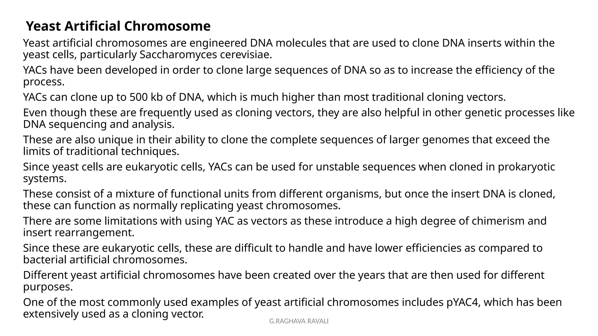 G.RAGHAVA RAVALI
Yeast Artificial Chromosome
Yeast artificial chromosomes are engineered DNA molecules that are used to clone DNA inserts within the
yeast cells, particularly Saccharomyces cerevisiae.
YACs have been developed in order to clone large sequences of DNA so as to increase the efficiency of the
process.
YACs can clone up to 500 kb of DNA, which is much higher than most traditional cloning vectors.
Even though these are frequently used as cloning vectors, they are also helpful in other genetic processes like
DNA sequencing and analysis.
These are also unique in their ability to clone the complete sequences of larger genomes that exceed the
limits of traditional techniques.
Since yeast cells are eukaryotic cells, YACs can be used for unstable sequences when cloned in prokaryotic
systems.
These consist of a mixture of functional units from different organisms, but once the insert DNA is cloned,
these can function as normally replicating yeast chromosomes.
There are some limitations with using YAC as vectors as these introduce a high degree of chimerism and
insert rearrangement.
Since these are eukaryotic cells, these are difficult to handle and have lower efficiencies as compared to
bacterial artificial chromosomes.
Different yeast artificial chromosomes have been created over the years that are then used for different
purposes.
One of the most commonly used examples of yeast artificial chromosomes includes pYAC4, which has been
extensively used as a cloning vector.
 