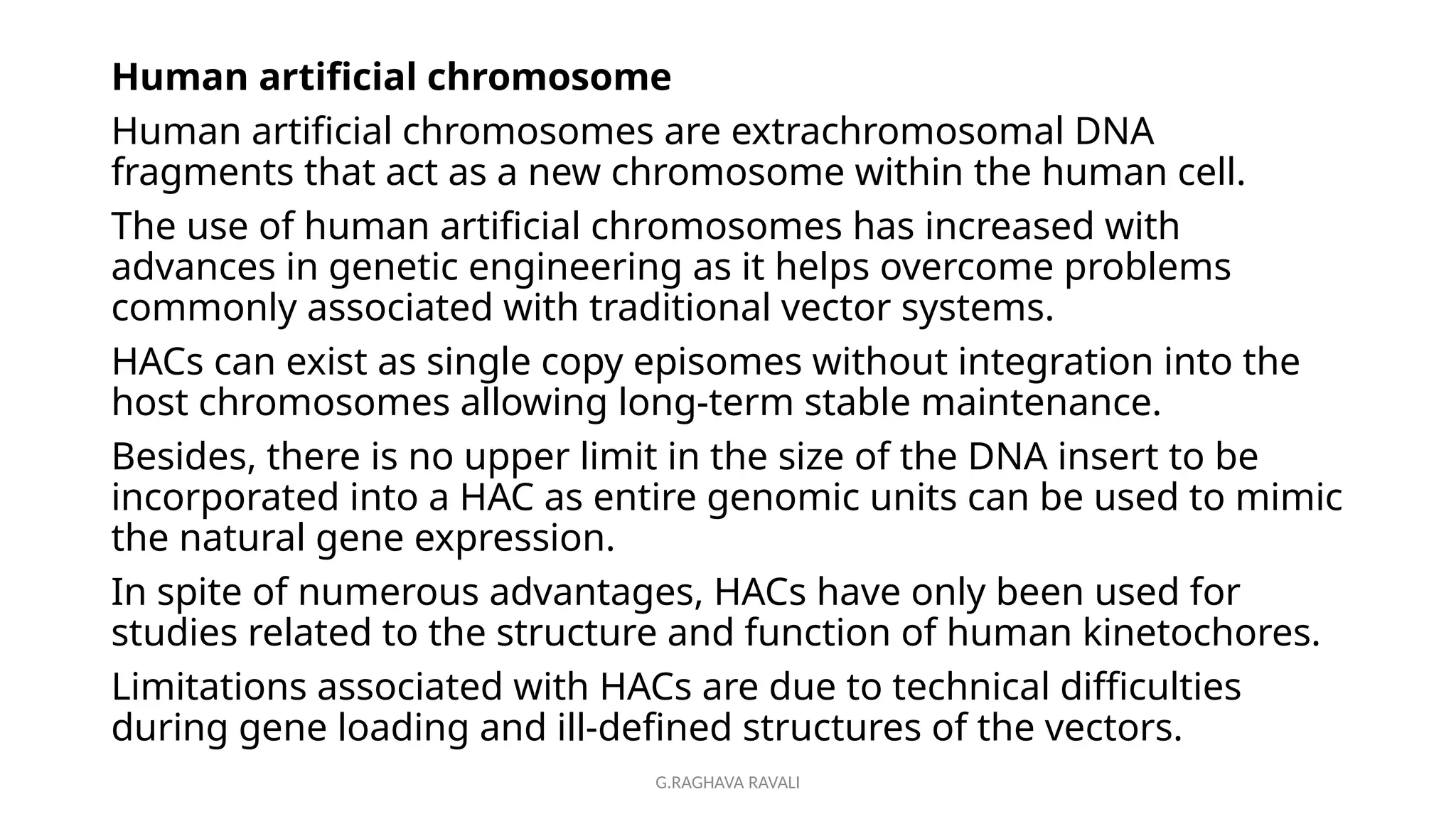 G.RAGHAVA RAVALI
Human artificial chromosome
Human artificial chromosomes are extrachromosomal DNA
fragments that act as a new chromosome within the human cell.
The use of human artificial chromosomes has increased with
advances in genetic engineering as it helps overcome problems
commonly associated with traditional vector systems.
HACs can exist as single copy episomes without integration into the
host chromosomes allowing long-term stable maintenance.
Besides, there is no upper limit in the size of the DNA insert to be
incorporated into a HAC as entire genomic units can be used to mimic
the natural gene expression.
In spite of numerous advantages, HACs have only been used for
studies related to the structure and function of human kinetochores.
Limitations associated with HACs are due to technical difficulties
during gene loading and ill-defined structures of the vectors.
 