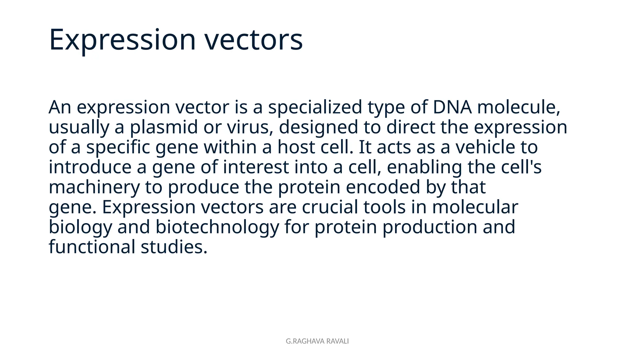G.RAGHAVA RAVALI
Expression vectors
An expression vector is a specialized type of DNA molecule,
usually a plasmid or virus, designed to direct the expression
of a specific gene within a host cell. It acts as a vehicle to
introduce a gene of interest into a cell, enabling the cell's
machinery to produce the protein encoded by that
gene. Expression vectors are crucial tools in molecular
biology and biotechnology for protein production and
functional studies.
 