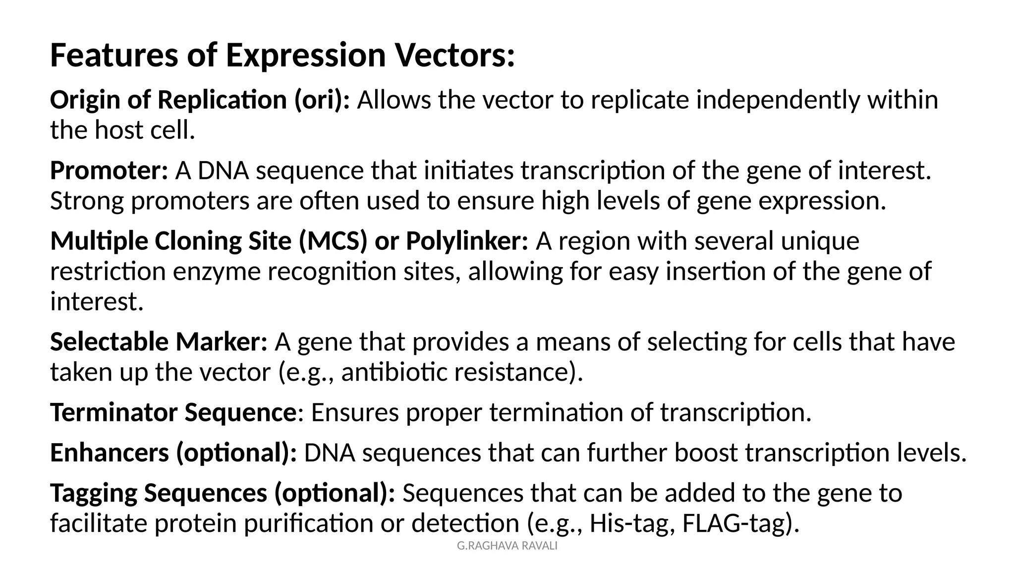 G.RAGHAVA RAVALI
Features of Expression Vectors:
Origin of Replication (ori): Allows the vector to replicate independently within
the host cell.
Promoter: A DNA sequence that initiates transcription of the gene of interest.
Strong promoters are often used to ensure high levels of gene expression.
Multiple Cloning Site (MCS) or Polylinker: A region with several unique
restriction enzyme recognition sites, allowing for easy insertion of the gene of
interest.
Selectable Marker: A gene that provides a means of selecting for cells that have
taken up the vector (e.g., antibiotic resistance).
Terminator Sequence: Ensures proper termination of transcription.
Enhancers (optional): DNA sequences that can further boost transcription levels.
Tagging Sequences (optional): Sequences that can be added to the gene to
facilitate protein purification or detection (e.g., His-tag, FLAG-tag).
 