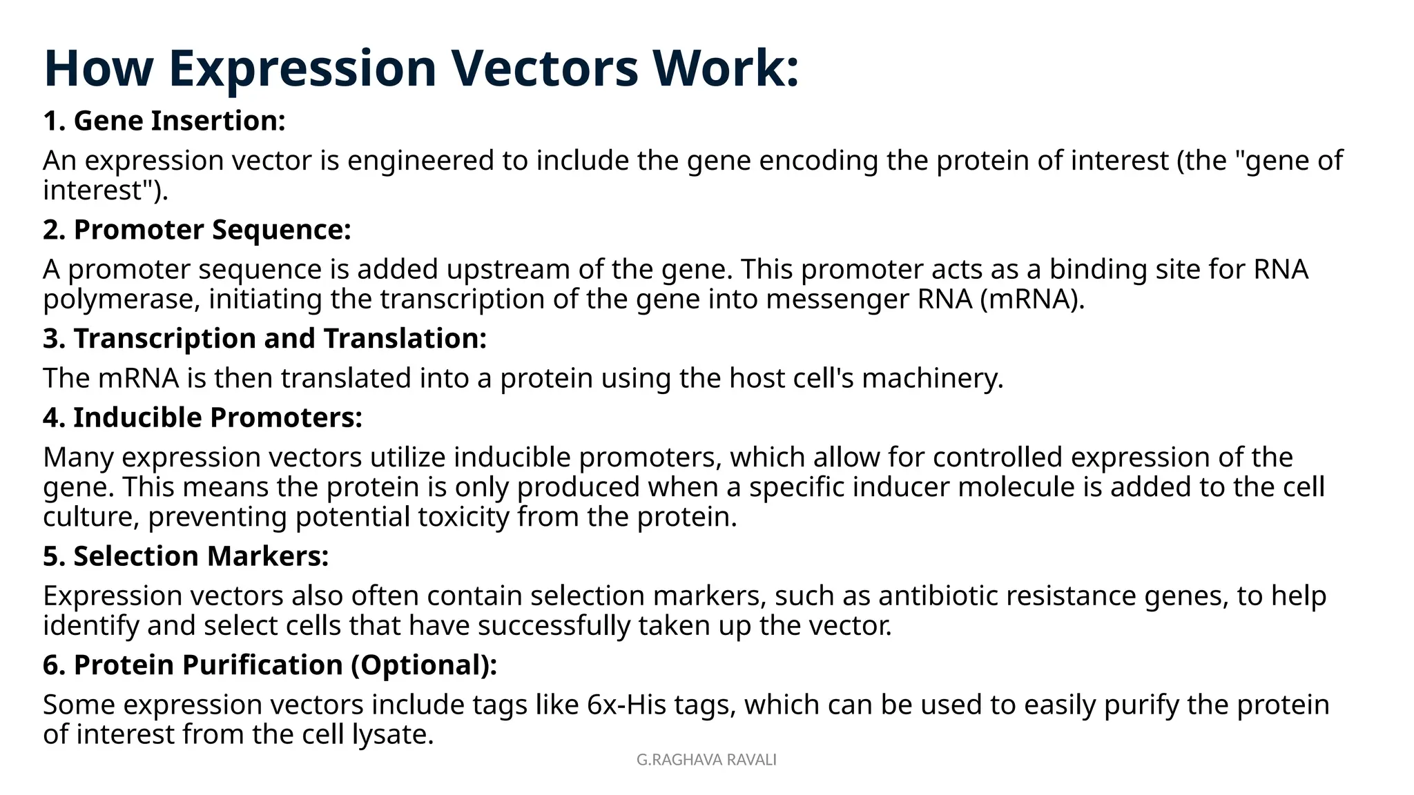 G.RAGHAVA RAVALI
How Expression Vectors Work:
1. Gene Insertion:
An expression vector is engineered to include the gene encoding the protein of interest (the "gene of
interest").
2. Promoter Sequence:
A promoter sequence is added upstream of the gene. This promoter acts as a binding site for RNA
polymerase, initiating the transcription of the gene into messenger RNA (mRNA).
3. Transcription and Translation:
The mRNA is then translated into a protein using the host cell's machinery.
4. Inducible Promoters:
Many expression vectors utilize inducible promoters, which allow for controlled expression of the
gene. This means the protein is only produced when a specific inducer molecule is added to the cell
culture, preventing potential toxicity from the protein.
5. Selection Markers:
Expression vectors also often contain selection markers, such as antibiotic resistance genes, to help
identify and select cells that have successfully taken up the vector.
6. Protein Purification (Optional):
Some expression vectors include tags like 6x-His tags, which can be used to easily purify the protein
of interest from the cell lysate.
 