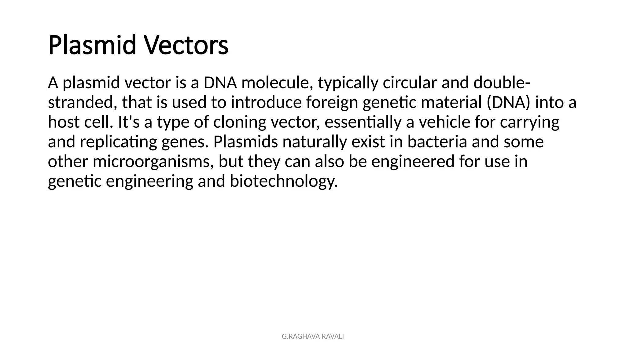 G.RAGHAVA RAVALI
Plasmid Vectors
A plasmid vector is a DNA molecule, typically circular and double-
stranded, that is used to introduce foreign genetic material (DNA) into a
host cell. It's a type of cloning vector, essentially a vehicle for carrying
and replicating genes. Plasmids naturally exist in bacteria and some
other microorganisms, but they can also be engineered for use in
genetic engineering and biotechnology.
 