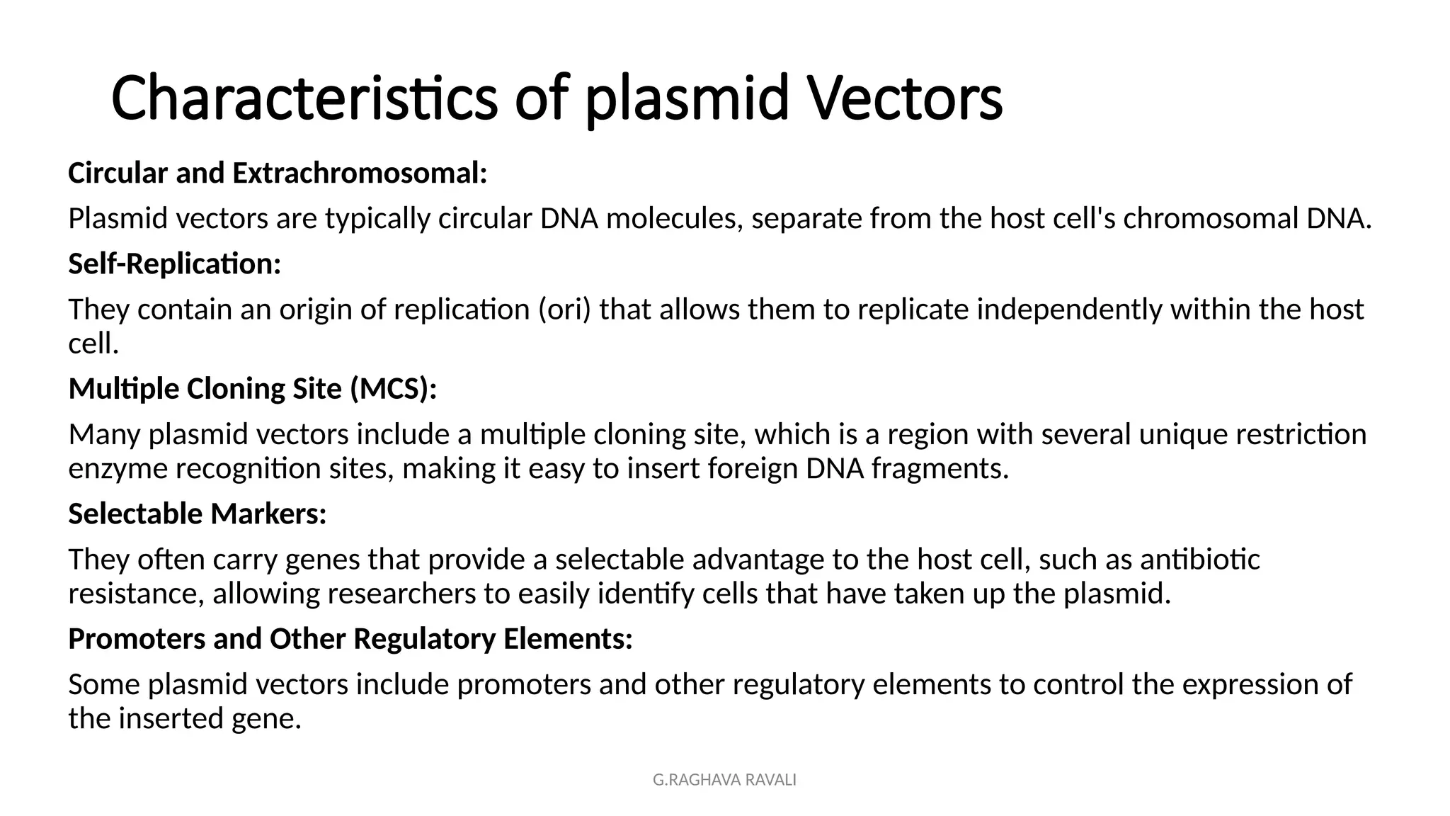 G.RAGHAVA RAVALI
Characteristics of plasmid Vectors
Circular and Extrachromosomal:
Plasmid vectors are typically circular DNA molecules, separate from the host cell's chromosomal DNA.
Self-Replication:
They contain an origin of replication (ori) that allows them to replicate independently within the host
cell.
Multiple Cloning Site (MCS):
Many plasmid vectors include a multiple cloning site, which is a region with several unique restriction
enzyme recognition sites, making it easy to insert foreign DNA fragments.
Selectable Markers:
They often carry genes that provide a selectable advantage to the host cell, such as antibiotic
resistance, allowing researchers to easily identify cells that have taken up the plasmid.
Promoters and Other Regulatory Elements:
Some plasmid vectors include promoters and other regulatory elements to control the expression of
the inserted gene.
 