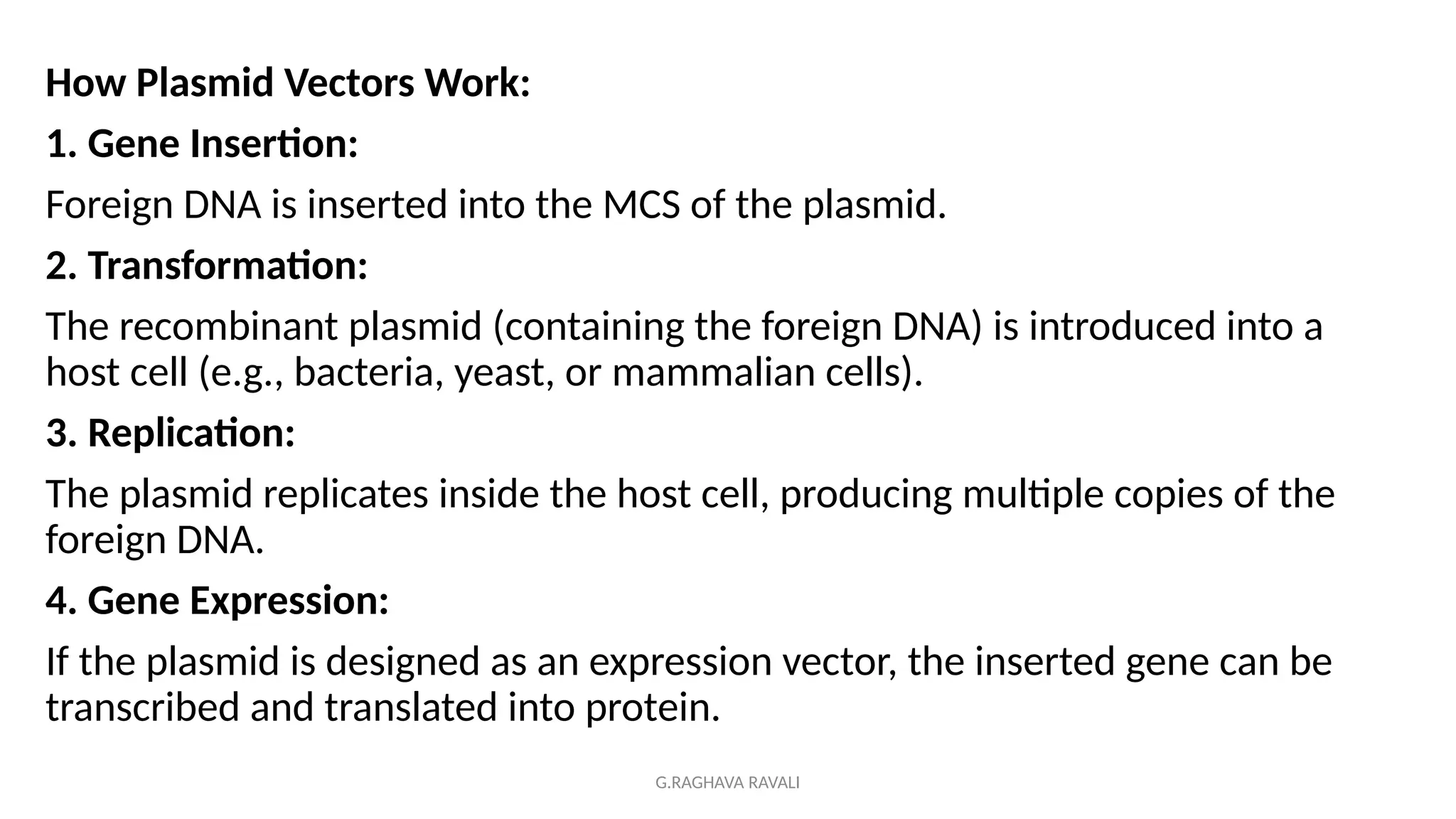 G.RAGHAVA RAVALI
How Plasmid Vectors Work:
1. Gene Insertion:
Foreign DNA is inserted into the MCS of the plasmid.
2. Transformation:
The recombinant plasmid (containing the foreign DNA) is introduced into a
host cell (e.g., bacteria, yeast, or mammalian cells).
3. Replication:
The plasmid replicates inside the host cell, producing multiple copies of the
foreign DNA.
4. Gene Expression:
If the plasmid is designed as an expression vector, the inserted gene can be
transcribed and translated into protein.
 