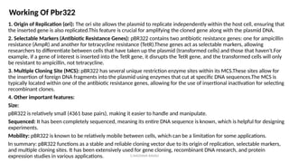 G.RAGHAVA RAVALI
1. Origin of Replication (ori): The ori site allows the plasmid to replicate independently within the host cell, ensuring that
the inserted gene is also replicated.This feature is crucial for amplifying the cloned gene along with the plasmid DNA.
2. Selectable Markers (Antibiotic Resistance Genes): pBR322 contains two antibiotic resistance genes: one for ampicillin
resistance (AmpR) and another for tetracycline resistance (TetR).These genes act as selectable markers, allowing
researchers to differentiate between cells that have taken up the plasmid (transformed cells) and those that haven't.For
example, if a gene of interest is inserted into the TetR gene, it disrupts the TetR gene, and the transformed cells will only
be resistant to ampicillin, not tetracycline.
3. Multiple Cloning Site (MCS): pBR322 has several unique restriction enzyme sites within its MCS.These sites allow for
the insertion of foreign DNA fragments into the plasmid using enzymes that cut at specific DNA sequences.The MCS is
typically located within one of the antibiotic resistance genes, allowing for the use of insertional inactivation for selecting
recombinant clones.
4. Other important features:
Size:
pBR322 is relatively small (4361 base pairs), making it easier to handle and manipulate.
Sequenced: It has been completely sequenced, meaning its entire DNA sequence is known, which is helpful for designing
experiments.
Mobility: pBR322 is known to be relatively mobile between cells, which can be a limitation for some applications.
In summary: pBR322 functions as a stable and reliable cloning vector due to its origin of replication, selectable markers,
and multiple cloning sites. It has been extensively used for gene cloning, recombinant DNA research, and protein
expression studies in various applications.
Working Of Pbr322
 