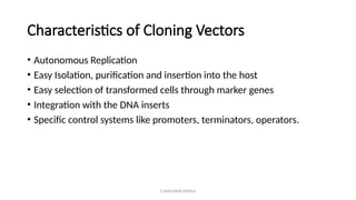 G.RAGHAVA RAVALI
Characteristics of Cloning Vectors
• Autonomous Replication
• Easy Isolation, purification and insertion into the host
• Easy selection of transformed cells through marker genes
• Integration with the DNA inserts
• Specific control systems like promoters, terminators, operators.
 
