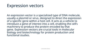 G.RAGHAVA RAVALI
Expression vectors
An expression vector is a specialized type of DNA molecule,
usually a plasmid or virus, designed to direct the expression
of a specific gene within a host cell. It acts as a vehicle to
introduce a gene of interest into a cell, enabling the cell's
machinery to produce the protein encoded by that
gene. Expression vectors are crucial tools in molecular
biology and biotechnology for protein production and
functional studies.
 