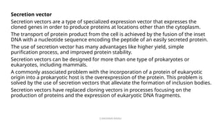 G.RAGHAVA RAVALI
Secretion vector
Secretion vectors are a type of specialized expression vector that expresses the
cloned genes in order to produce proteins at locations other than the cytoplasm.
The transport of protein product from the cell is achieved by the fusion of the inset
DNA with a nucleotide sequence encoding the peptide of an easily secreted protein.
The use of secretion vector has many advantages like higher yield, simple
purification process, and improved protein stability.
Secretion vectors can be designed for more than one type of prokaryotes or
eukaryotes, including mammals.
A commonly associated problem with the incorporation of a protein of eukaryotic
origin into a prokaryotic host is the overexpression of the protein. This problem is
solved by the use of secretion vectors that alleviate the formation of inclusion bodies.
Secretion vectors have replaced cloning vectors in processes focusing on the
production of proteins and the expression of eukaryotic DNA fragments.
 