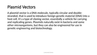 G.RAGHAVA RAVALI
Plasmid Vectors
A plasmid vector is a DNA molecule, typically circular and double-
stranded, that is used to introduce foreign genetic material (DNA) into a
host cell. It's a type of cloning vector, essentially a vehicle for carrying
and replicating genes. Plasmids naturally exist in bacteria and some
other microorganisms, but they can also be engineered for use in
genetic engineering and biotechnology.
 