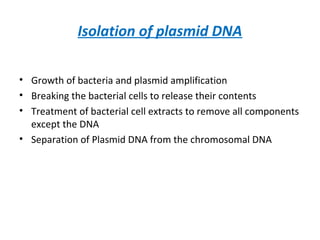 Isolation of plasmid DNA
• Growth of bacteria and plasmid amplification
• Breaking the bacterial cells to release their contents
• Treatment of bacterial cell extracts to remove all components
except the DNA
• Separation of Plasmid DNA from the chromosomal DNA
 