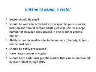 Criteria to design a vector
• Vector should be small
• Should be well characterized with respect to gene number,
location and should contain single cleavage site for a large
number of cleavage sites located in one or other genetic
marker.
• Ability to confer readily selectable markers (phenotypic trait)
on the host cells.
• Should be easily propagated .
• Have large number of copies
• Should have additional genetic marker that can be inactivated
by insertion of foreign DNA .
 