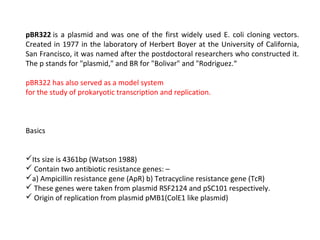 pBR322 is a plasmid and was one of the first widely used E. coli cloning vectors.
Created in 1977 in the laboratory of Herbert Boyer at the University of California,
San Francisco, it was named after the postdoctoral researchers who constructed it.
The p stands for "plasmid," and BR for "Bolivar" and "Rodriguez.“
pBR322 has also served as a model system
for the study of prokaryotic transcription and replication.
Basics
Its size is 4361bp (Watson 1988)
 Contain two antibiotic resistance genes: –
a) Ampicillin resistance gene (ApR) b) Tetracycline resistance gene (TcR)
 These genes were taken from plasmid RSF2124 and pSC101 respectively.
 Origin of replication from plasmid pMB1(ColE1 like plasmid)
 