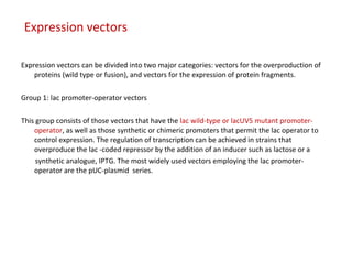 Expression vectors
Expression vectors can be divided into two major categories: vectors for the overproduction of
proteins (wild type or fusion), and vectors for the expression of protein fragments.
Group 1: lac promoter-operator vectors
This group consists of those vectors that have the lac wild-type or lacUV5 mutant promoter-
operator, as well as those synthetic or chimeric promoters that permit the lac operator to
control expression. The regulation of transcription can be achieved in strains that
overproduce the lac -coded repressor by the addition of an inducer such as lactose or a
synthetic analogue, IPTG. The most widely used vectors employing the lac promoter-
operator are the pUC-plasmid series.
 