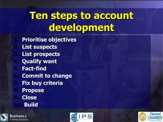 Ten steps to account development Prioritise objectives List suspects List prospects Qualify want Fact-find Commit to change Fix buy criteria Propose Close Build 