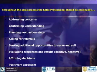 Throughout the sales process the Sales Professional should be continually…. Addressing concerns  Confirming understanding  Planning next action steps  Asking for referrals Seeking additional opportunities to serve and sell Evaluating responses and results (positive/negative) Affirming decisions Positively expectant 