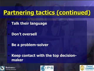 Partnering tactics (continued) Talk their language Don’t oversell Be a problem-solver Keep contact with the top decision-maker 