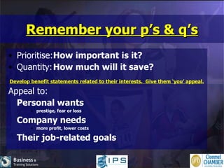 Remember your p’s & q’s Prioritise: How important is it? Quantity: How much will it save? Develop benefit statements related to their interests.  Give them ‘you’ appeal. Appeal to: Personal wants prestige, fear or loss Company needs more profit, lower costs Their job-related goals 