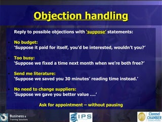Objection handling Reply to possible objections with  ‘suppose’  statements: No budget: ‘ Suppose it paid for itself, you’d be interested, wouldn’t you?’ Too busy: ‘ Suppose we fixed a time next month when we’re both free?’ Send me literature: ‘ Suppose we saved you 30 minutes’ reading time instead.’ No need to change suppliers: ‘ Suppose we gave you better value ….’ Ask for appointment – without pausing 