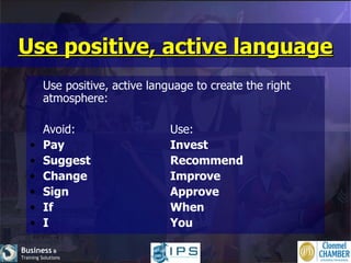 Use positive, active language Use positive, active language to create the right atmosphere: Avoid: Use: Pay Invest Suggest Recommend Change Improve Sign Approve If When I You 
