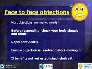 Face to face objections Most objections are implied needs: Before responding, check your body signals and think Reply confidently Ensure objection is resolved before moving on If benefits not yet established, shelve it 