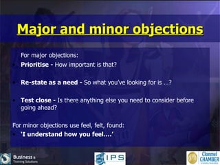 Major and minor objections For major objections: Prioritise -  How important is that? Re-state as a need -  So what you’ve looking for is …? Test close -  Is there anything else you need to consider before going ahead? For minor objections use feel, felt, found: ‘ I understand how you feel….’ 