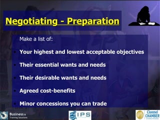 Negotiating - Preparation Make a list of: Your highest and lowest acceptable objectives Their essential wants and needs Their desirable wants and needs Agreed cost-benefits Minor concessions you can trade 