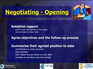 Negotiating - Opening Establish rapport confirm your commitment to their goals ask permission to take notes Agree objectives and the follow-up process Summarise their agreed position to date commitment to value not price their priorities their stated buying criteria on your offer benefits of operations and cost savings 